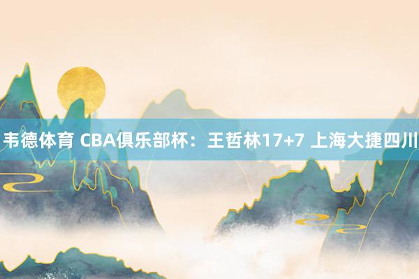 韦德体育 CBA俱乐部杯：王哲林17+7 上海大捷四川