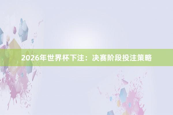 2026年世界杯下注：决赛阶段投注策略